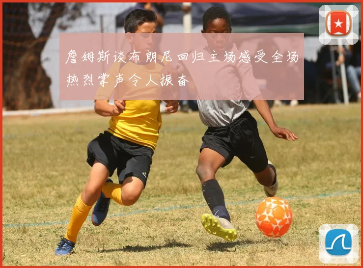 詹姆斯谈布朗尼回归主场感受全场热烈掌声令人振奋