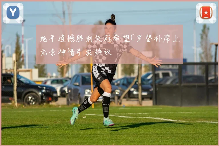 绝平遗憾胜利失冠希望C罗替补席上无奈神情引发热议