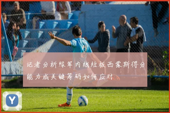 记者分析绿军内线短板西蒙斯得分能力成关键筹码如何应对