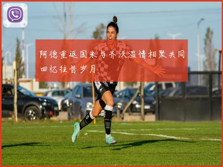 阿德重返国米与齐沃温情相聚共同回忆往昔岁月