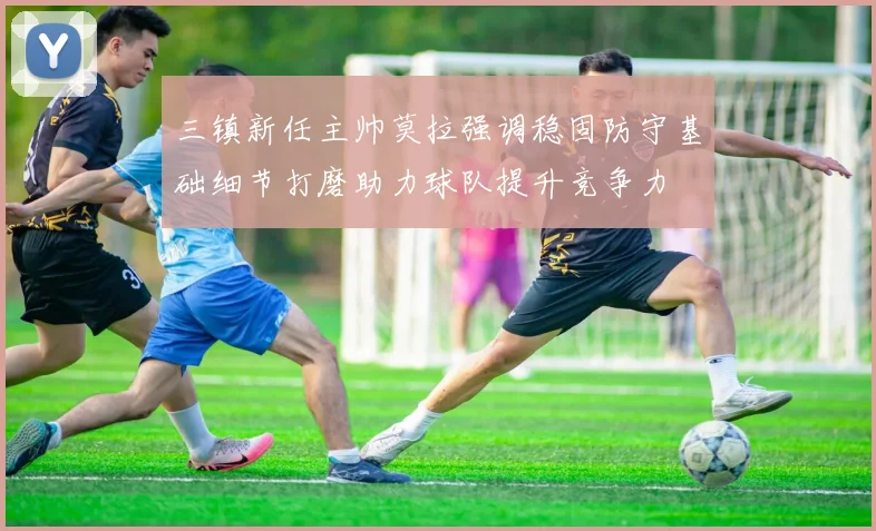 三镇新任主帅莫拉强调稳固防守基础细节打磨助力球队提升竞争力