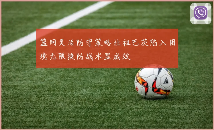 篮网灵活防守策略让祖巴茨陷入困境无限换防战术显成效