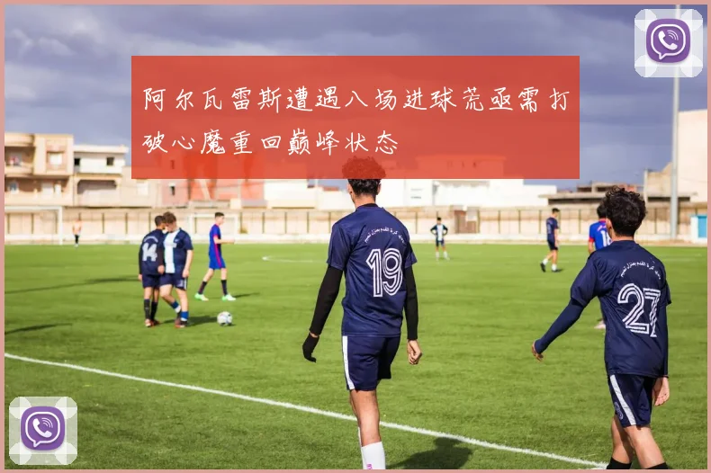 阿尔瓦雷斯遭遇八场进球荒亟需打破心魔重回巅峰状态