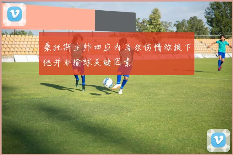 桑托斯主帅回应内马尔伤情称换下他并非输球关键因素