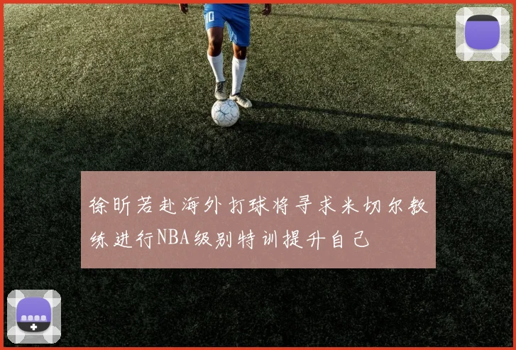 徐昕若赴海外打球将寻求米切尔教练进行NBA级别特训提升自己