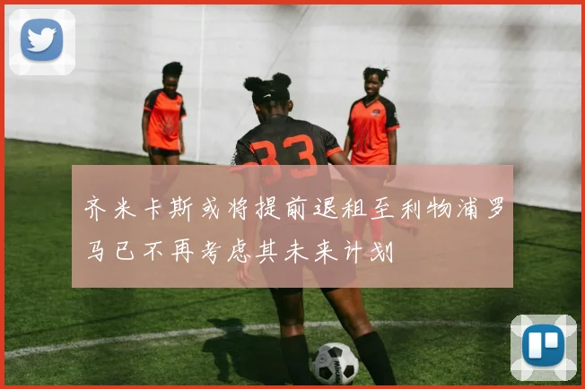 齐米卡斯或将提前退租至利物浦罗马已不再考虑其未来计划