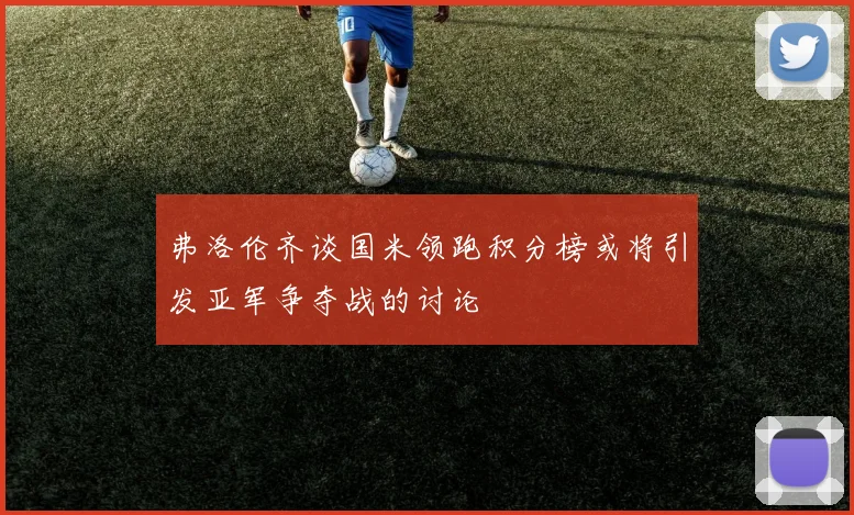 弗洛伦齐谈国米领跑积分榜或将引发亚军争夺战的讨论