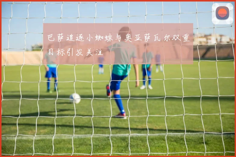 巴萨追逐小蜘蛛与奥亚萨瓦尔双重目标引发关注