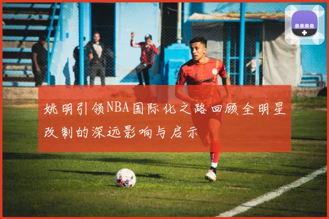 姚明引领NBA国际化之路回顾全明星改制的深远影响与启示