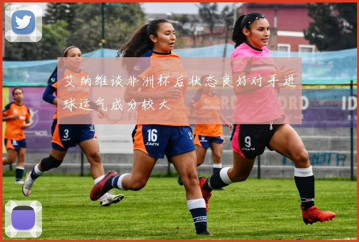 艾纳维谈非洲杯后状态良好对手进球运气成分较大